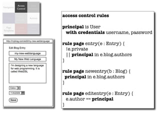 Access      Data
Navigation
             Control   Validation


  Forms
             Data
                        Actions
                                    access control rules
             Model


  Page        Data
                        Object
                       Relational
                                    principal is User
Templates    Binding
                        Mapping      with credentials username, password

                                    rule page entry(e : Entry) {
                                      !e.private
                                      || principal in e.blog.authors
                                    }

                                    rule page newentry(b : Blog) {
                                      principal in e.blog.authors
                                    }

                                    rule page editentry(e : Entry) {
                                      e.author == principal
                                    }
 