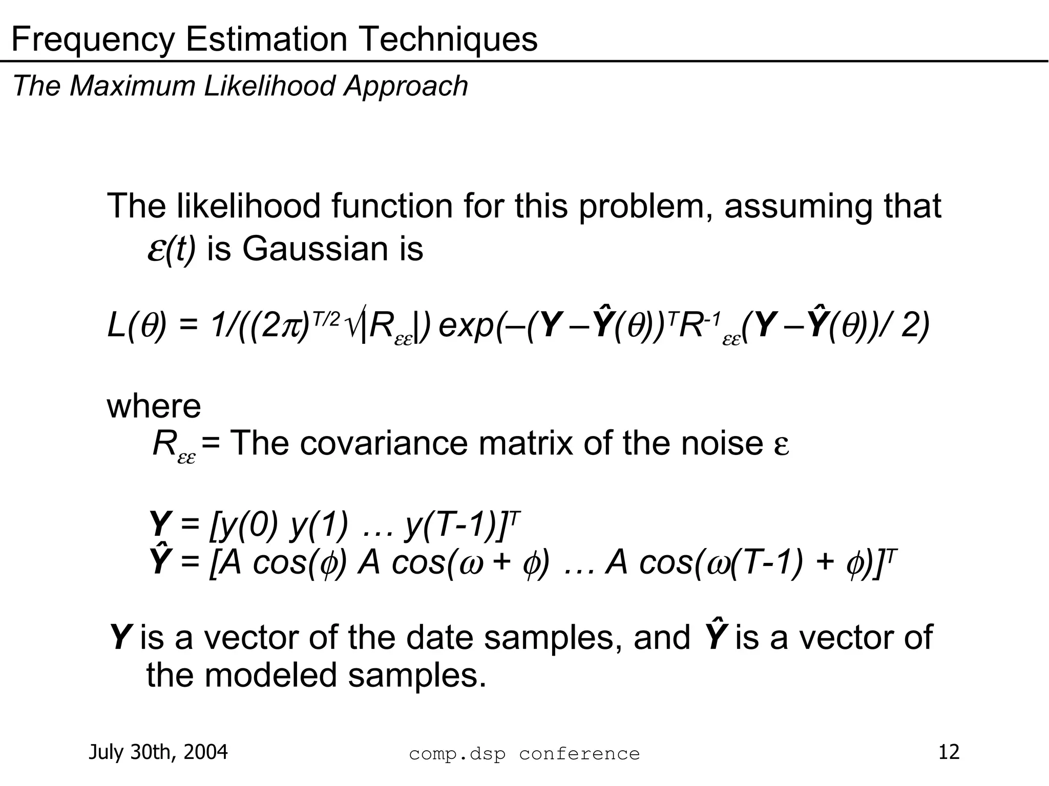 The likelihood function for this problem, assuming that   (t)  is Gaussian is L(  ) = 1/((2  ) T/2  |R  |)   exp(–( Y  – Ŷ (  )) T R -1  ( Y  – Ŷ (  ))/ 2)  where   R  =  The covariance matrix of the noise   Y  = [y(0) y(1) … y(T-1)] T Ŷ  = [A cos(  ) A cos(   +   ) … A cos(  (T-1) +   )] T Y  is a vector of the date samples, and  Ŷ  is a vector of the modeled samples. Frequency Estimation Techniques The Maximum Likelihood Approach 