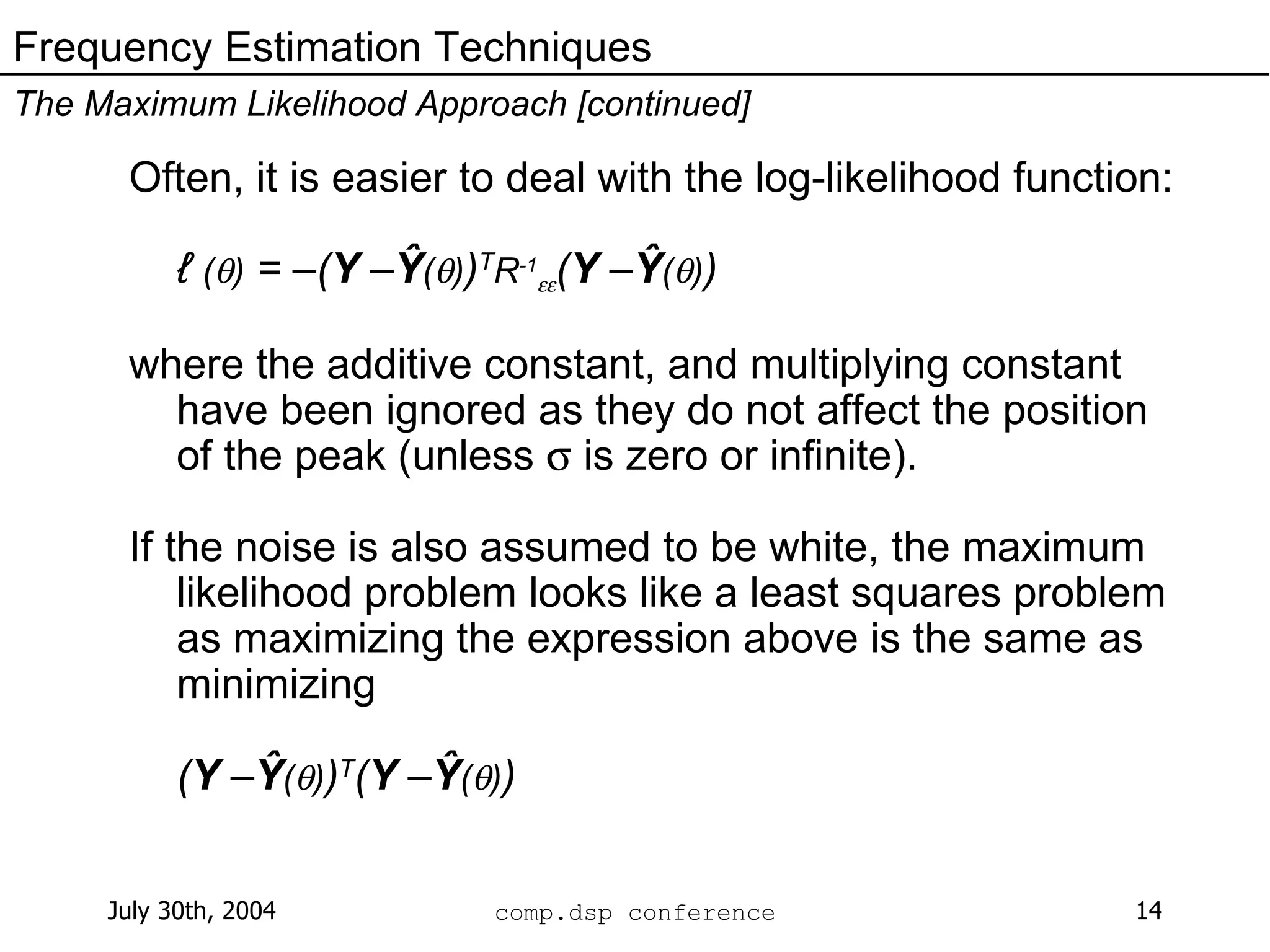 Often, it is easier to deal with the log-likelihood function: ℓ  (  )  = –( Y  – Ŷ (  ) ) T R -1  ( Y  – Ŷ (  ) ) where the additive constant, and multiplying constant have been ignored as they do not affect the position of the peak (unless    is zero or infinite). If the noise is also assumed to be white, the maximum likelihood problem looks like a least squares problem as maximizing the expression above is the same as minimizing ( Y  – Ŷ (  ) ) T ( Y  – Ŷ (  ) ) Frequency Estimation Techniques The Maximum Likelihood Approach [continued] 