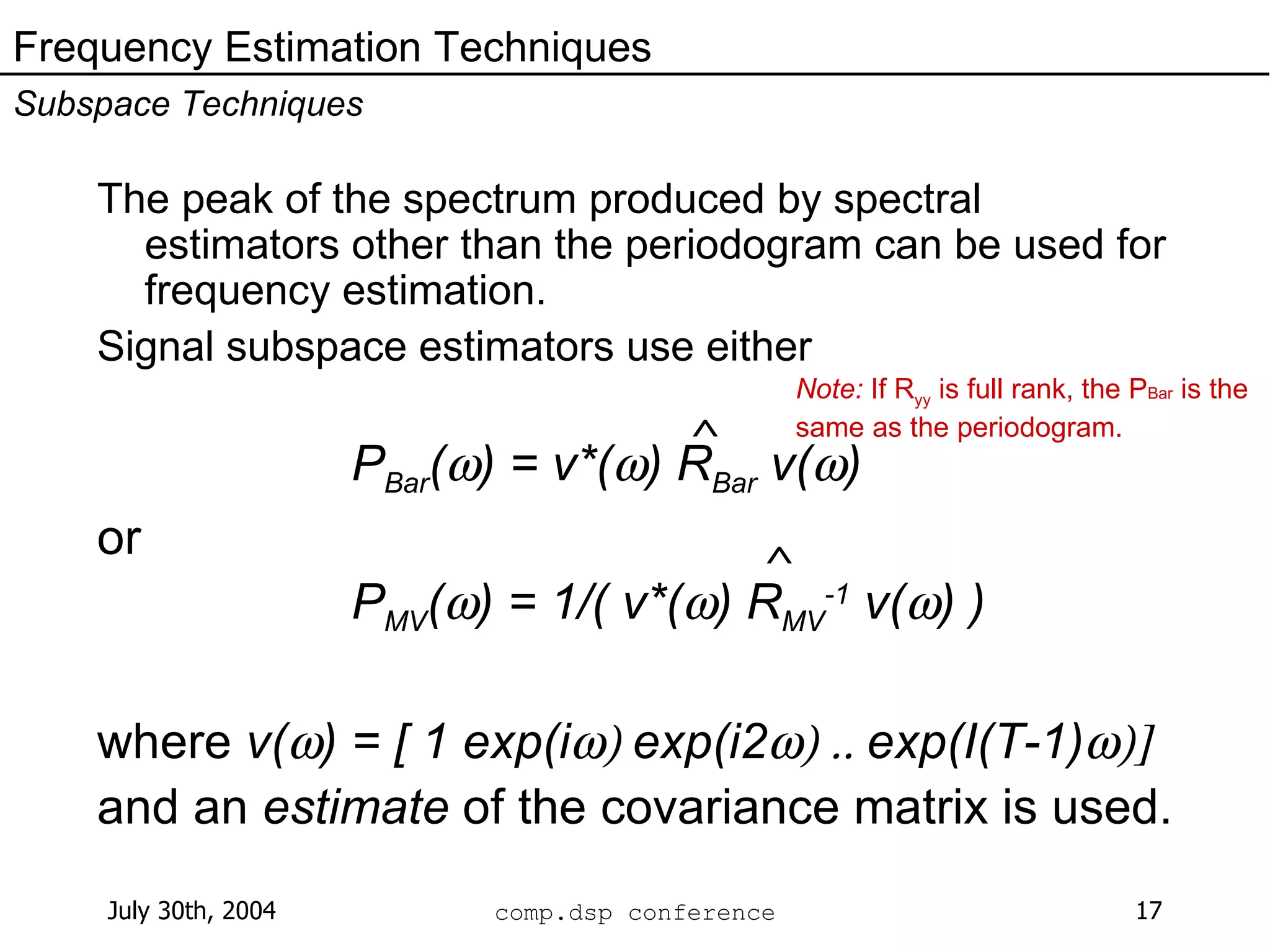 The peak of the spectrum produced by spectral estimators other than the periodogram can be used for frequency estimation.  Signal subspace estimators use either P Bar (  ) = v*(  ) R Bar  v(  ) or P MV (  ) = 1/( v*(  ) R MV -1  v(  ) ) where  v(  ) = [ 1 exp(i  exp(i2  exp(I(T-1)  and an  estimate  of the covariance matrix is used. Frequency Estimation Techniques Subspace Techniques ^ ^ Note:  If R yy  is full rank, the P Bar  is the same as the periodogram. 