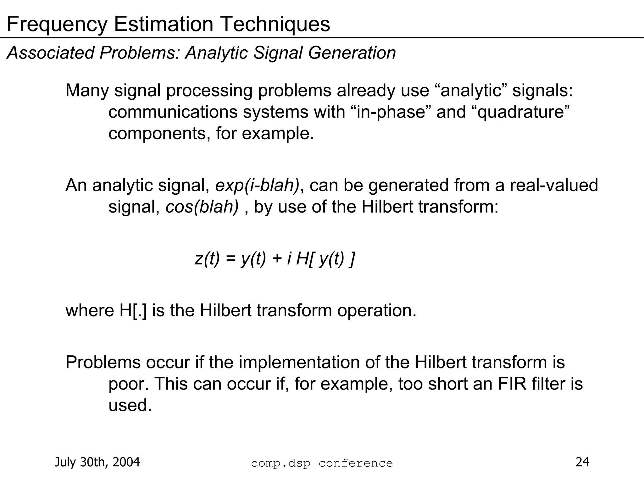 Many signal processing problems already use “analytic” signals: communications systems with “in-phase” and “quadrature” components, for example. An analytic signal,  exp(i-blah) , can be generated from a real-valued signal,  cos(blah)  , by use of the Hilbert transform: z(t) = y(t) + i H[ y(t) ] where H[.] is the Hilbert transform operation. Problems occur if the implementation of the Hilbert transform is poor. This can occur if, for example, too short an FIR filter is used. Frequency Estimation Techniques Associated Problems: Analytic Signal Generation 