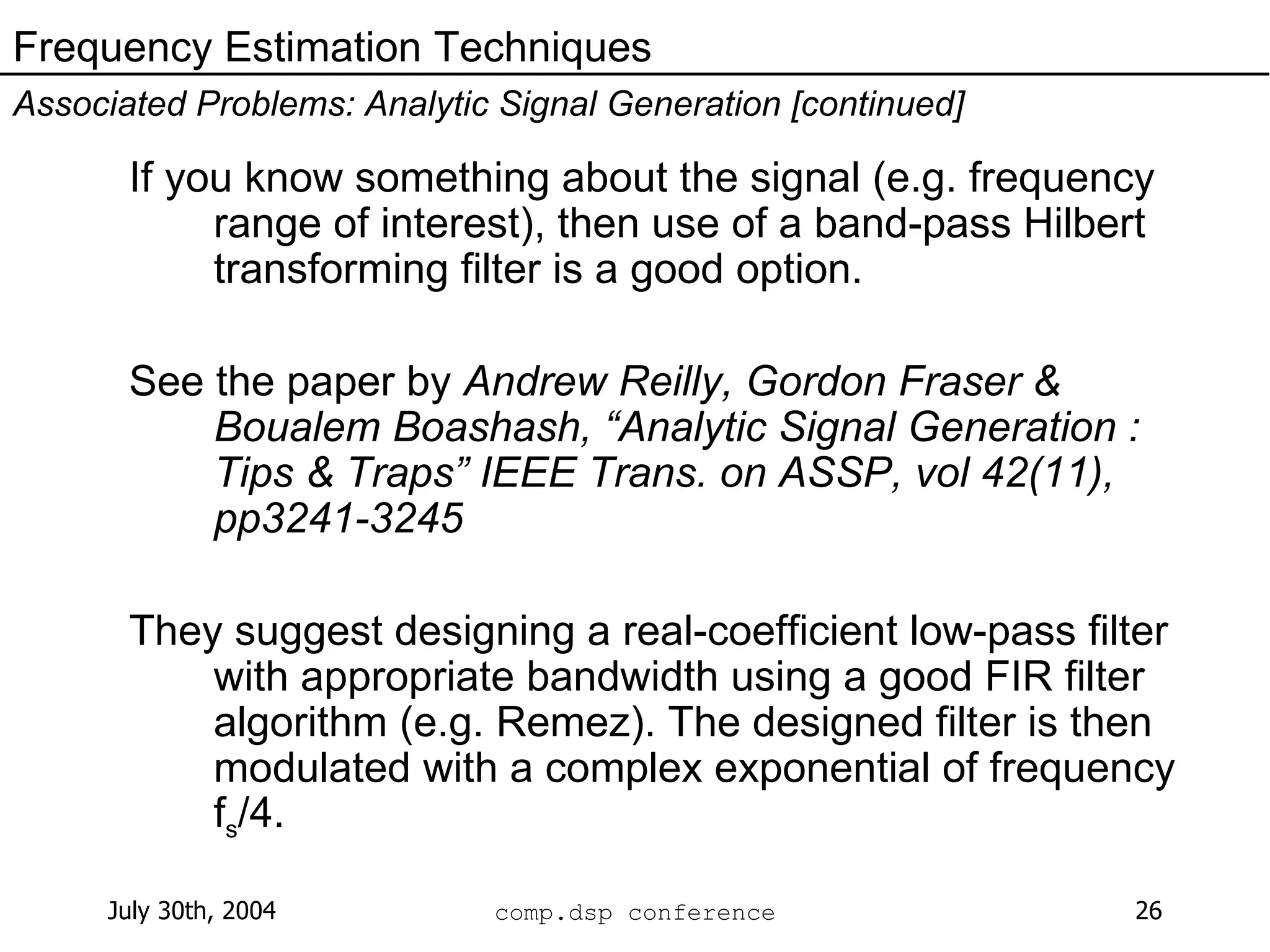 If you know something about the signal (e.g. frequency range of interest), then use of a band-pass Hilbert transforming filter is a good option. See the paper by  Andrew Reilly, Gordon Fraser & Boualem Boashash, “Analytic Signal Generation : Tips & Traps” IEEE Trans. on ASSP, vol 42(11), pp3241-3245   They suggest designing a real-coefficient low-pass filter with appropriate bandwidth using a good FIR filter algorithm (e.g. Remez). The designed filter is then modulated with a complex exponential of frequency f s /4. Frequency Estimation Techniques Associated Problems: Analytic Signal Generation [continued] 