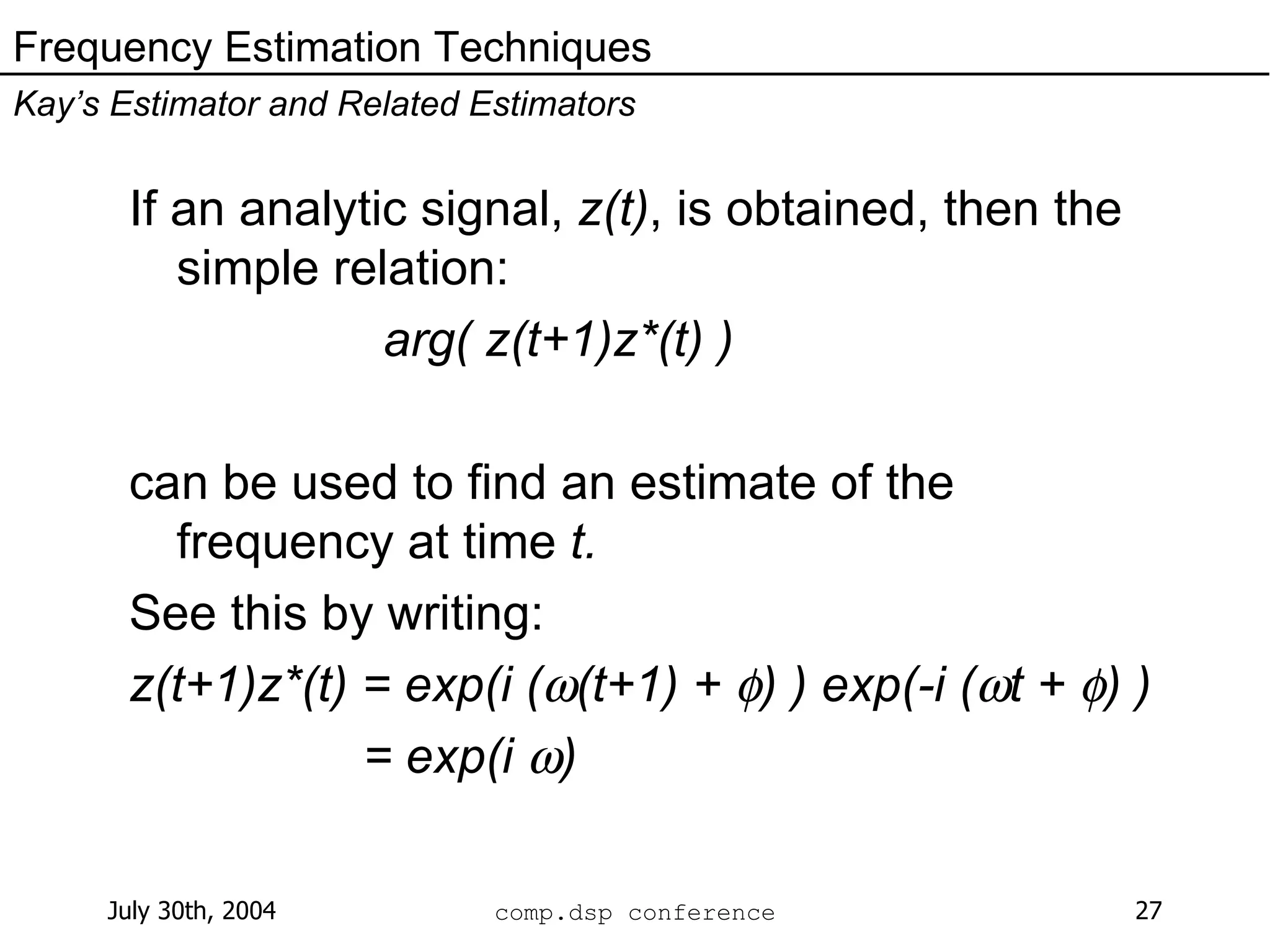 If an analytic signal,  z(t) , is obtained, then the simple relation: arg( z(t+1)z*(t) ) can be used to find an estimate of the frequency at time  t. See this by writing: z(t+1)z*(t) = exp(i (  (t+1) +   ) ) exp(-i (  t +   ) ) = exp(i   ) Frequency Estimation Techniques Kay’s Estimator and Related Estimators 
