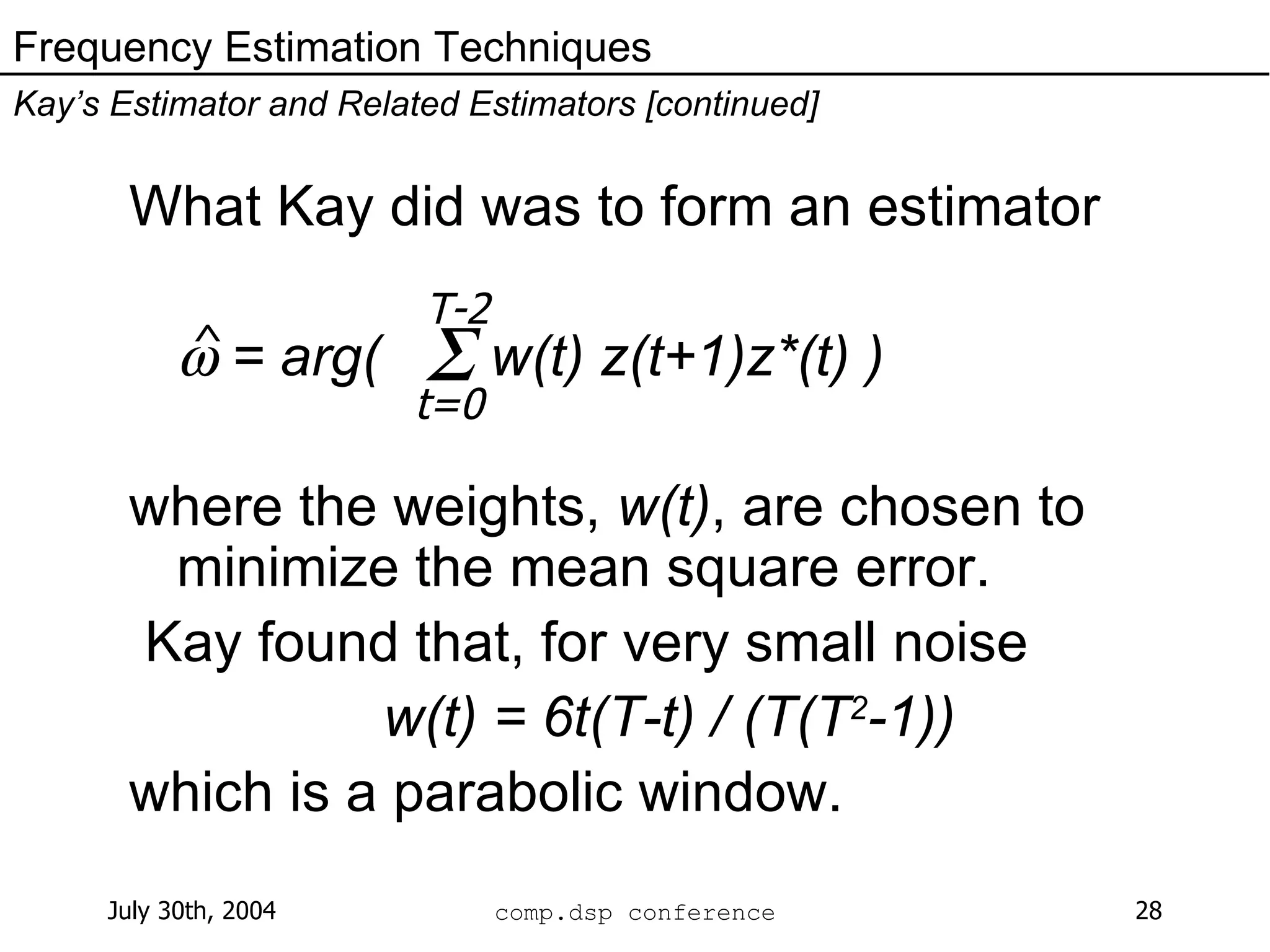 What Kay did was to form an estimator    = arg(  w(t) z(t+1)z*(t) ) where the weights,  w(t) , are chosen to minimize the mean square error.  Kay found that, for very small noise w(t) = 6t(T-t) / (T(T 2 -1)) which is a parabolic window. Frequency Estimation Techniques Kay’s Estimator and Related Estimators [continued] ^  T-2 t=0 