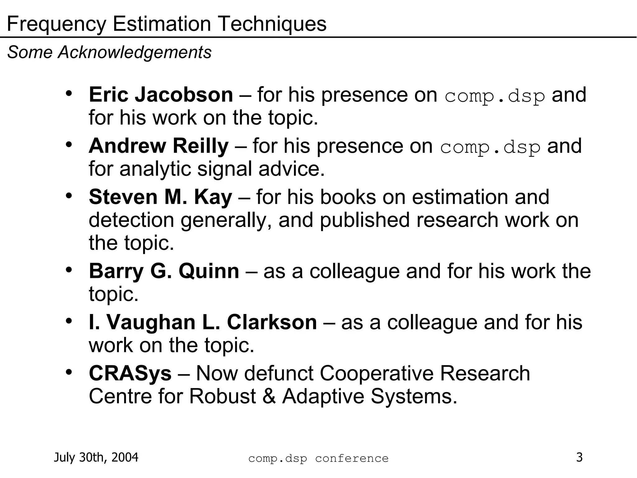 Eric Jacobson  – for his presence on  comp.dsp  and for his work on the topic.  Andrew Reilly  – for his presence on  comp.dsp  and for analytic signal advice. Steven M. Kay  – for his books on estimation and detection generally, and published research work on the topic. Barry G. Quinn  – as a colleague and for his work the topic. I. Vaughan L. Clarkson  – as a colleague and for his work on the topic. CRASys  – Now defunct Cooperative Research Centre for Robust & Adaptive Systems. Frequency Estimation Techniques Some Acknowledgements 