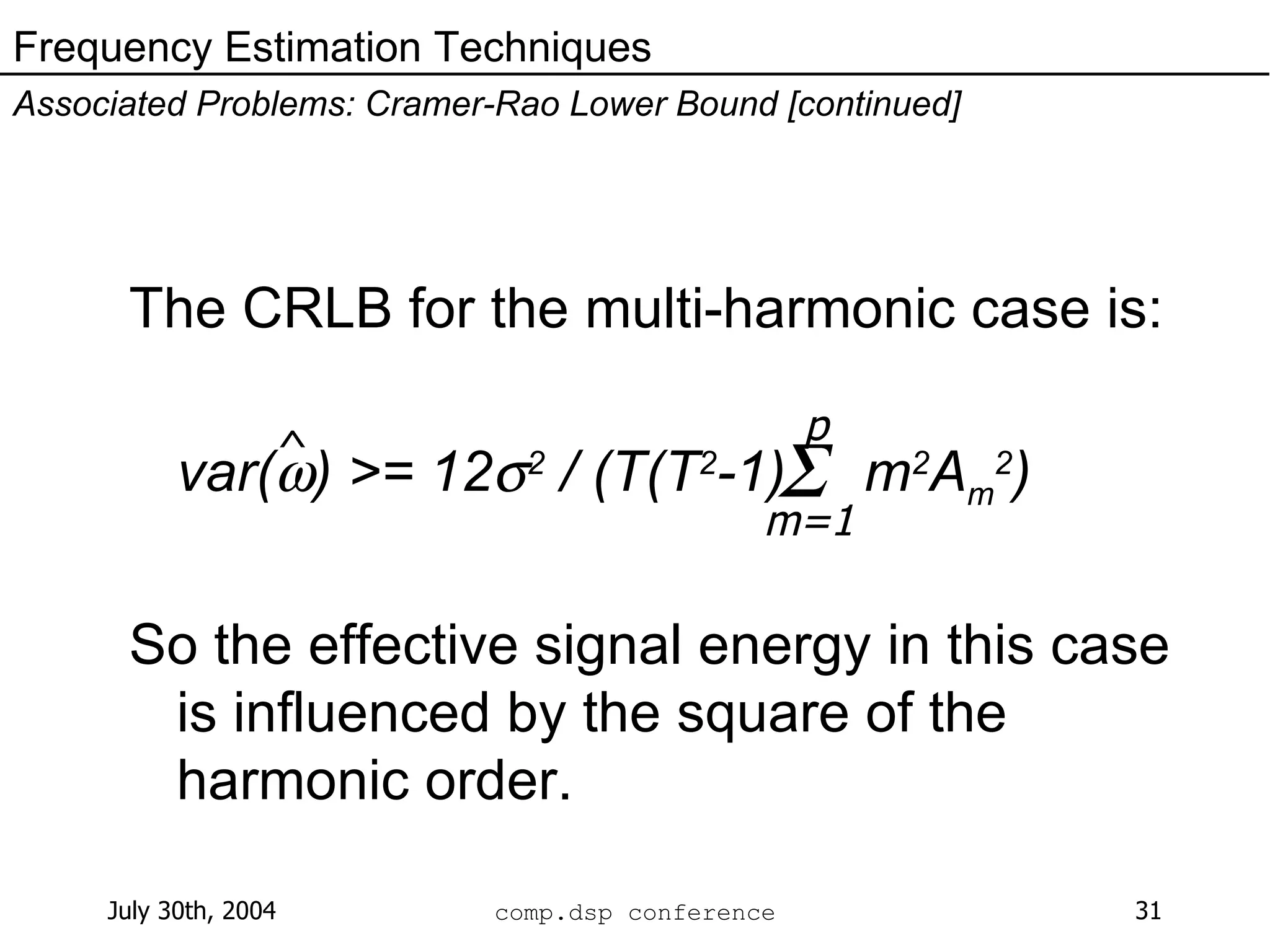 The CRLB for the multi-harmonic case is:  var(  ) >= 12  2  / (T(T 2 -1)  m 2 A m 2 ) So the effective signal energy in this case is influenced by the square of the harmonic order. Frequency Estimation Techniques Associated Problems: Cramer-Rao Lower Bound [continued] ^  p m=1 