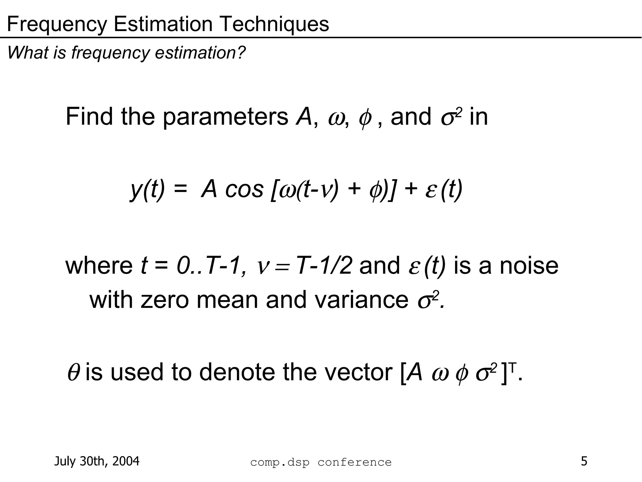 Find the parameters  A ,   ,    , and   2  in y(t) =  A cos [  t-  ) +   )] +     (t) where  t  =  0..T-1,   T-1/2  and     (t)  is a noise with zero mean and variance   2 .    is used to denote the vector [ A          2  ] T . Frequency Estimation Techniques What is frequency estimation? 