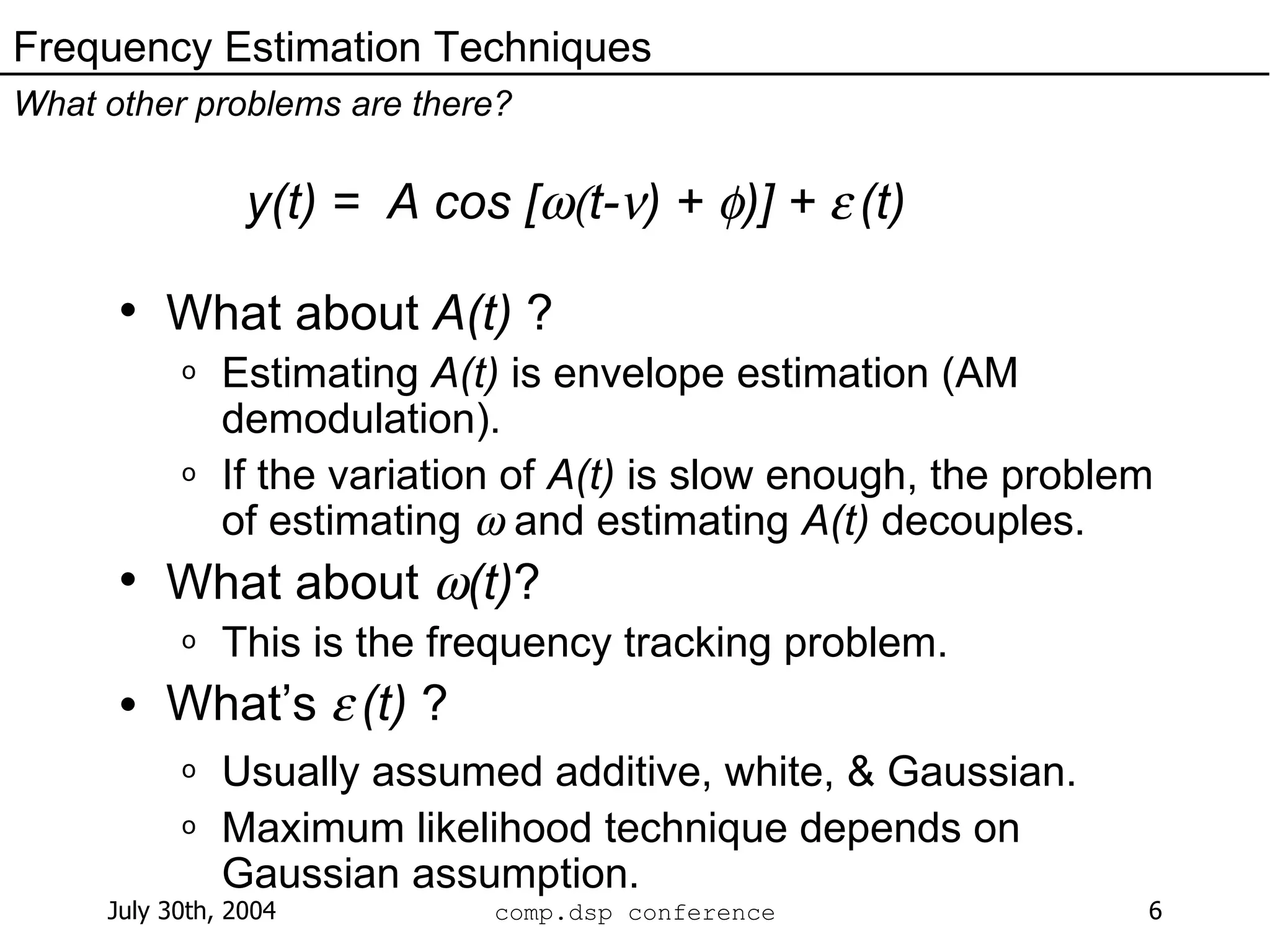 y(t) =  A cos [  t-  ) +   )] +     (t) What about  A(t)  ? Estimating  A(t)  is envelope estimation (AM demodulation). If the variation of  A(t)  is slow enough, the problem of estimating    and estimating  A(t)  decouples. What about   (t) ? This is the frequency tracking problem. What’s     (t)  ? Usually assumed additive, white, & Gaussian. Maximum likelihood technique depends on Gaussian assumption. Frequency Estimation Techniques What other problems are there? 