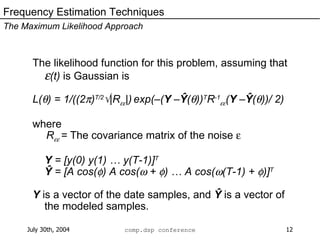 The likelihood function for this problem, assuming that   (t)  is Gaussian is L(  ) = 1/((2  ) T/2  |R  |)   exp(–( Y  – Ŷ (  )) T R -1  ( Y  – Ŷ (  ))/ 2)  where   R  =  The covariance matrix of the noise   Y  = [y(0) y(1) … y(T-1)] T Ŷ  = [A cos(  ) A cos(   +   ) … A cos(  (T-1) +   )] T Y  is a vector of the date samples, and  Ŷ  is a vector of the modeled samples. Frequency Estimation Techniques The Maximum Likelihood Approach 