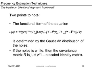 Two points to note: The functional form of the equation L(  ) = 1/((2  ) T/2  |R  |)   exp(–( Y  – Ŷ (  )) T R -1  ( Y  – Ŷ (  ))/ 2) is determined by the Gaussian distribution of the noise. If the noise is white, then the covariance matrix  R  is just   2 I – a scaled identity matrix. Frequency Estimation Techniques The Maximum Likelihood Approach [continued] 
