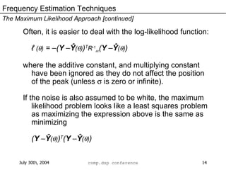 Often, it is easier to deal with the log-likelihood function: ℓ  (  )  = –( Y  – Ŷ (  ) ) T R -1  ( Y  – Ŷ (  ) ) where the additive constant, and multiplying constant have been ignored as they do not affect the position of the peak (unless    is zero or infinite). If the noise is also assumed to be white, the maximum likelihood problem looks like a least squares problem as maximizing the expression above is the same as minimizing ( Y  – Ŷ (  ) ) T ( Y  – Ŷ (  ) ) Frequency Estimation Techniques The Maximum Likelihood Approach [continued] 