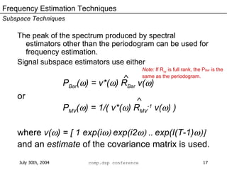 The peak of the spectrum produced by spectral estimators other than the periodogram can be used for frequency estimation.  Signal subspace estimators use either P Bar (  ) = v*(  ) R Bar  v(  ) or P MV (  ) = 1/( v*(  ) R MV -1  v(  ) ) where  v(  ) = [ 1 exp(i  exp(i2  exp(I(T-1)  and an  estimate  of the covariance matrix is used. Frequency Estimation Techniques Subspace Techniques ^ ^ Note:  If R yy  is full rank, the P Bar  is the same as the periodogram. 