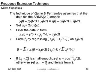 The technique of Quinn & Fernandes assumes that the data fits the ARMA(2,2) model: y(t) –   y(t-1) + y(t-2) =   (t) –   (t-1) +   (t-2) Set   1  = 2cos(  ). Filter the data to form z j  (t) = y(t) +   j z j  (t-1) – z j (t-2) Form   j  by regressing ( z j  (t) +  z j  (t-2)  ) on z j  (t-1)    j  =   t  ( z j  (t) +  z j  (t-2)  ) z j  (t-1) /   t   z j 2   (t-1) If |  j  -   j  | is small enough, set    = cos -1 (  j  / 2),  otherwise set   j+1  =   j  and iterate from 2. Frequency Estimation Techniques Quinn-Fernandes 