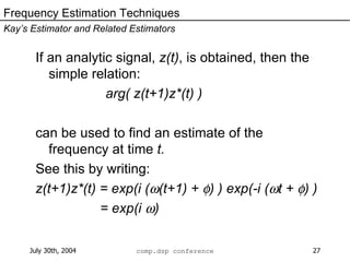 If an analytic signal,  z(t) , is obtained, then the simple relation: arg( z(t+1)z*(t) ) can be used to find an estimate of the frequency at time  t. See this by writing: z(t+1)z*(t) = exp(i (  (t+1) +   ) ) exp(-i (  t +   ) ) = exp(i   ) Frequency Estimation Techniques Kay’s Estimator and Related Estimators 