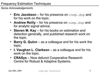 Eric Jacobson  – for his presence on  comp.dsp  and for his work on the topic.  Andrew Reilly  – for his presence on  comp.dsp  and for analytic signal advice. Steven M. Kay  – for his books on estimation and detection generally, and published research work on the topic. Barry G. Quinn  – as a colleague and for his work the topic. I. Vaughan L. Clarkson  – as a colleague and for his work on the topic. CRASys  – Now defunct Cooperative Research Centre for Robust & Adaptive Systems. Frequency Estimation Techniques Some Acknowledgements 