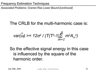 The CRLB for the multi-harmonic case is:  var(  ) >= 12  2  / (T(T 2 -1)  m 2 A m 2 ) So the effective signal energy in this case is influenced by the square of the harmonic order. Frequency Estimation Techniques Associated Problems: Cramer-Rao Lower Bound [continued] ^  p m=1 