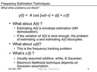 y(t) =  A cos [  t-  ) +   )] +     (t) What about  A(t)  ? Estimating  A(t)  is envelope estimation (AM demodulation). If the variation of  A(t)  is slow enough, the problem of estimating    and estimating  A(t)  decouples. What about   (t) ? This is the frequency tracking problem. What’s     (t)  ? Usually assumed additive, white, & Gaussian. Maximum likelihood technique depends on Gaussian assumption. Frequency Estimation Techniques What other problems are there? 
