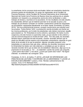 La enseñanza de los procesos lecto-escrituales deben ser enseñados desde los
primeros grados de escolaridad. Un grupo de ingresantes de la Facultad de
Ciencias Humanas y de la Facultad de Ciencias Veterinarias de la Universidad
Nacional del Centro de la Provincia de Buenos Aires fue participe de un estudio
realizado con respecto a su perspectiva acerca de cómo se llevaban a cabo
trabajos de lectura y escritura en la secundaria. En los resultados de este estudio,
los estudiantes afirman que el material para leer en la escuela es poco y los
trabajos de pos lectura consisten en resolver cuestionarios donde las respuestas
se encontraban expresadas literalmente en el texto fuente (Fernández & Carlino,
2010). “No tuve prácticamente lecturas, excepto cuando tenía que estudiar para
las pruebas. Textos fáciles” (AH). La producción escrita de textos era hecha por
los mismos profesores, por lo tanto los estudiantes solo debían memorizar aquello
para estudiar (p. 10) “Estudiaba la noche anterior y aprobaba. No había mucha
exigencia y de esta manera no aprendías nada, ya que estudiar el día anterior y
casi de memoria después te olvidás de todo” (AH).  Por otra parte, los docentes
también fueron participes de esta encuesta, muchos docentes afirman que el
grado de dificultad que les espera a los estudiantes universitarios depende en gran
parte de la escuela en la que se gradúan, algunas escuelas preparan a los
estudiantes en este tema más que otras, además, los docentes reconocen que en
la Universidad los textos son más extensos y complejos ya que no solo se
necesita recordar de lo que se trata sino de establecer relaciones, algo que no es
practicado en la escuela (p. 12) “…no entienden cuando les pones una pregunta,
‘¿Qué quiere decir esto?’ y vos decís ‘¿Cómo que quiere decir esto?’. No logran
entender, no entienden las consignas” (DV).
Fernández, G. M. E., & Carlino, P. (2010). ¿EN QUÉ SE DIFERENCIAN LAS
PRÁCTICAS DE LECTURA Y ESCRITURA DE LA UNIVERSIDAD Y LAS DE LA
ESCUELA SECUNDARIA? Lectura y Vida : Revista Latinoamericana De
Lectura, 31(3), 6-19. Retrieved from
http://search.proquest.com/docview/651357528?accountid=41515
 