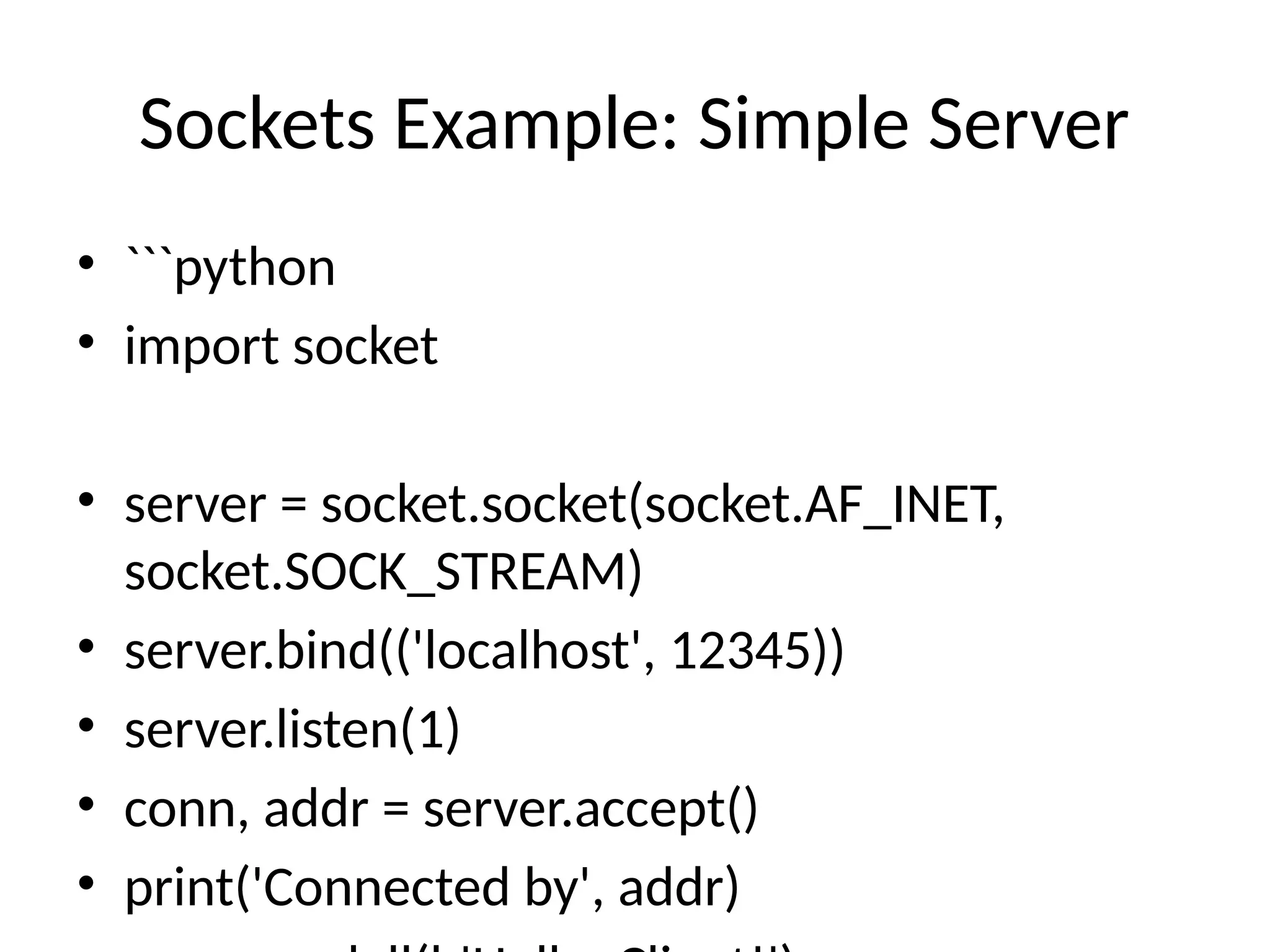 Sockets Example: Simple Server • ```python • import socket • server = socket.socket(socket.AF_INET, socket.SOCK_STREAM) • server.bind(('localhost', 12345)) • server.listen(1) • conn, addr = server.accept() • print('Connected by', addr) 