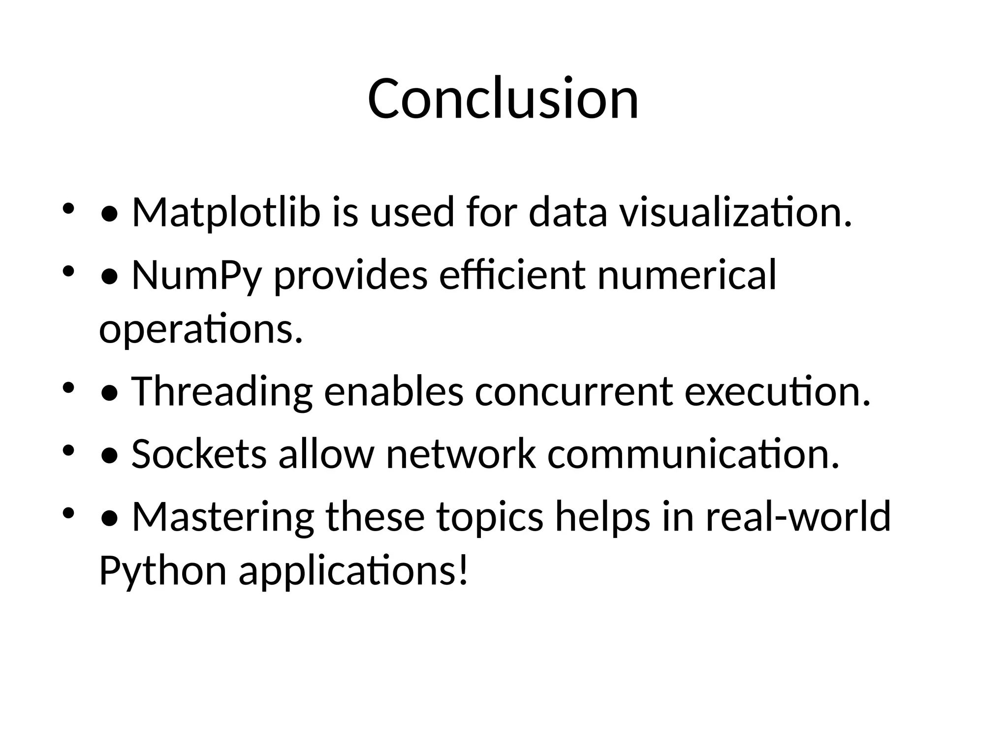 Conclusion • • Matplotlib is used for data visualization. • • NumPy provides efficient numerical operations. • • Threading enables concurrent execution. • • Sockets allow network communication. • • Mastering these topics helps in real-world Python applications! 