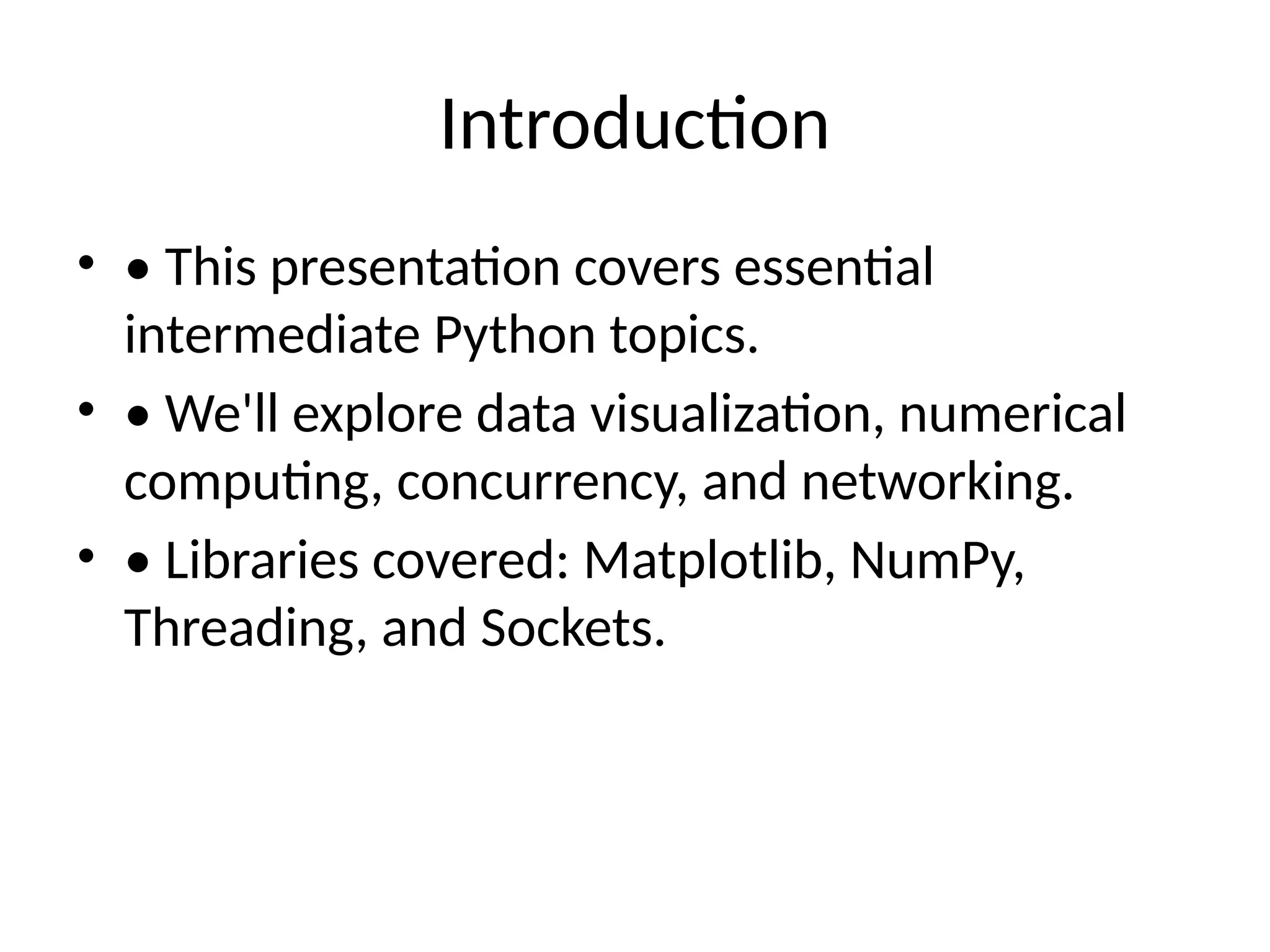 Introduction • • This presentation covers essential intermediate Python topics. • • We'll explore data visualization, numerical computing, concurrency, and networking. • • Libraries covered: Matplotlib, NumPy, Threading, and Sockets. 
