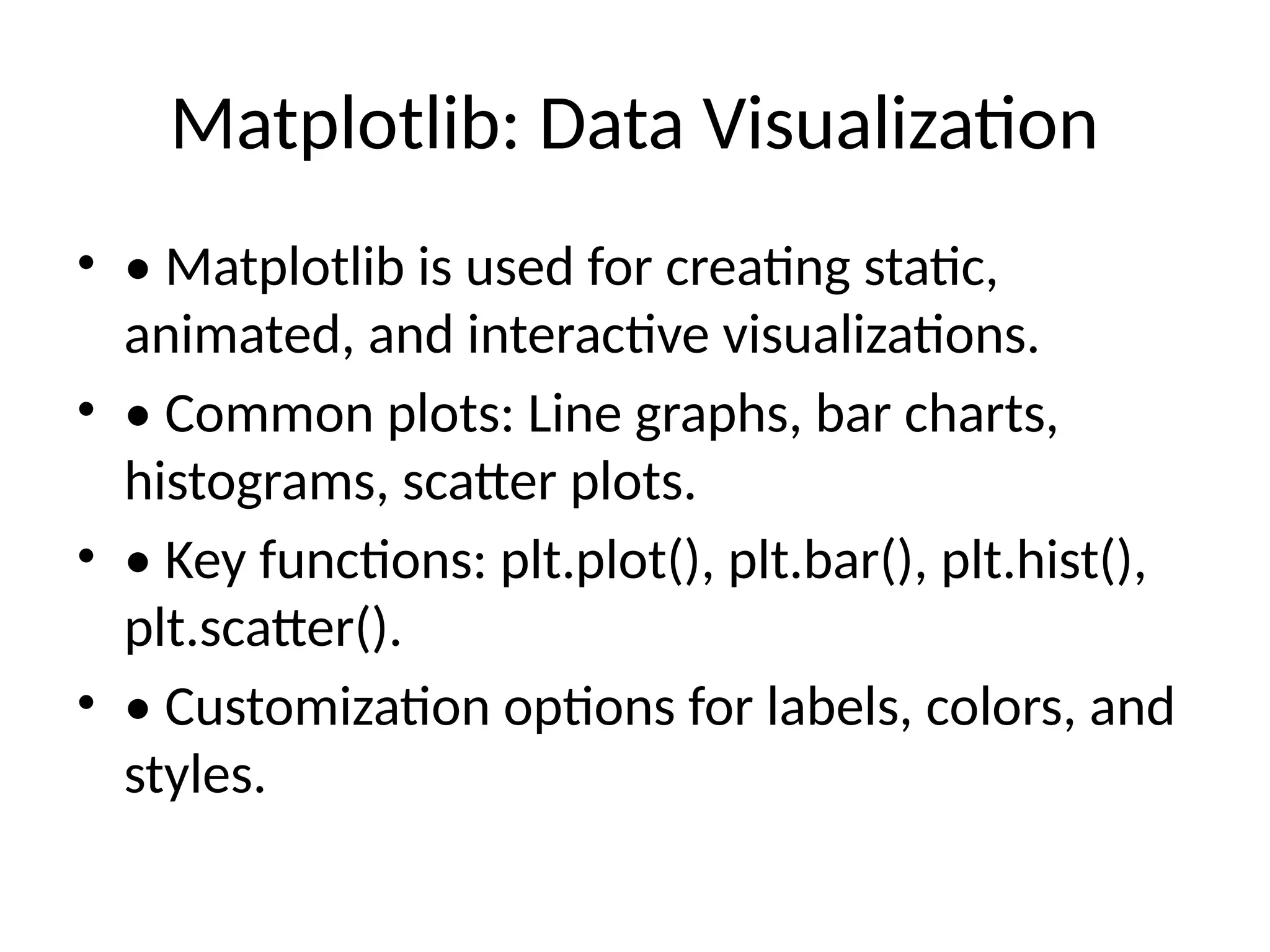 Matplotlib: Data Visualization • • Matplotlib is used for creating static, animated, and interactive visualizations. • • Common plots: Line graphs, bar charts, histograms, scatter plots. • • Key functions: plt.plot(), plt.bar(), plt.hist(), plt.scatter(). • • Customization options for labels, colors, and styles. 