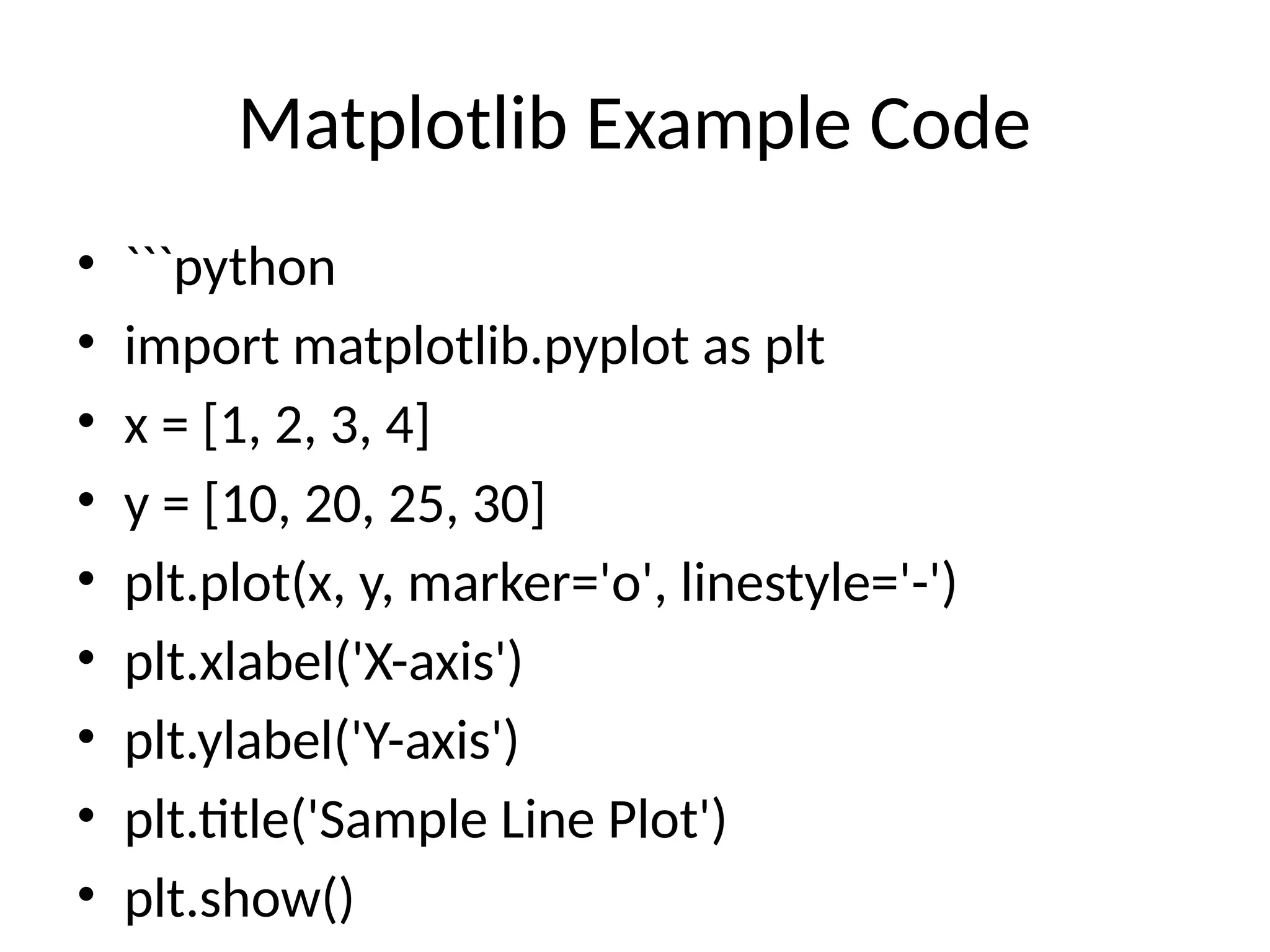 Matplotlib Example Code • ```python • import matplotlib.pyplot as plt • x = [1, 2, 3, 4] • y = [10, 20, 25, 30] • plt.plot(x, y, marker='o', linestyle='-') • plt.xlabel('X-axis') • plt.ylabel('Y-axis') • plt.title('Sample Line Plot') • plt.show() 