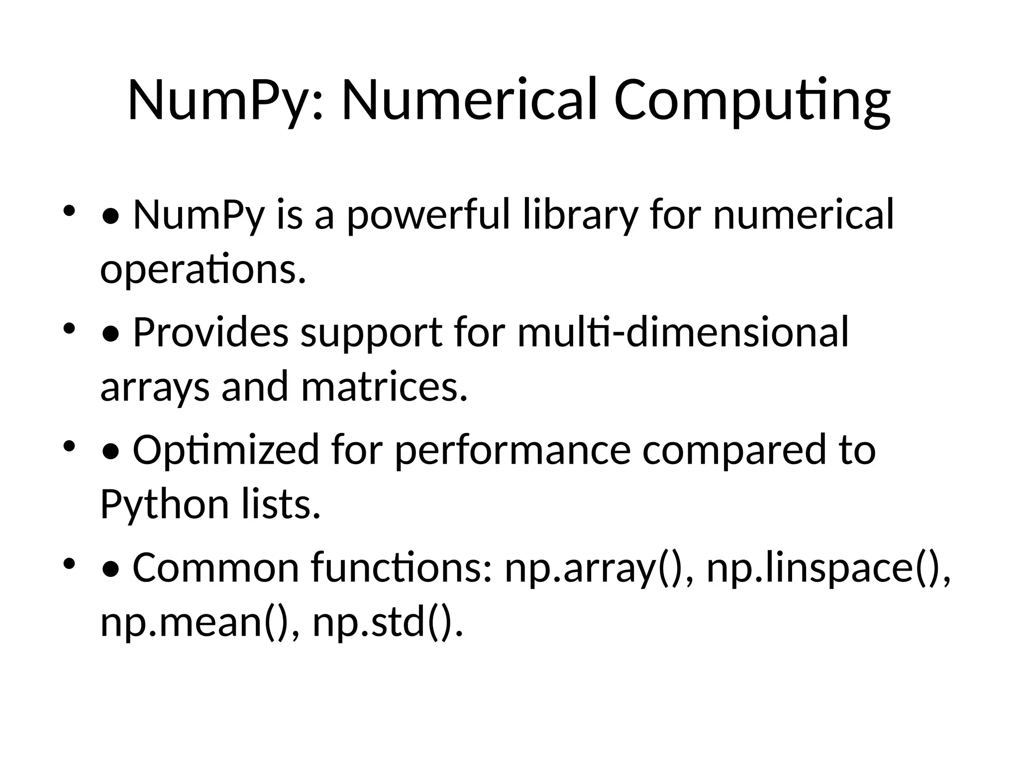 NumPy: Numerical Computing • • NumPy is a powerful library for numerical operations. • • Provides support for multi-dimensional arrays and matrices. • • Optimized for performance compared to Python lists. • • Common functions: np.array(), np.linspace(), np.mean(), np.std(). 