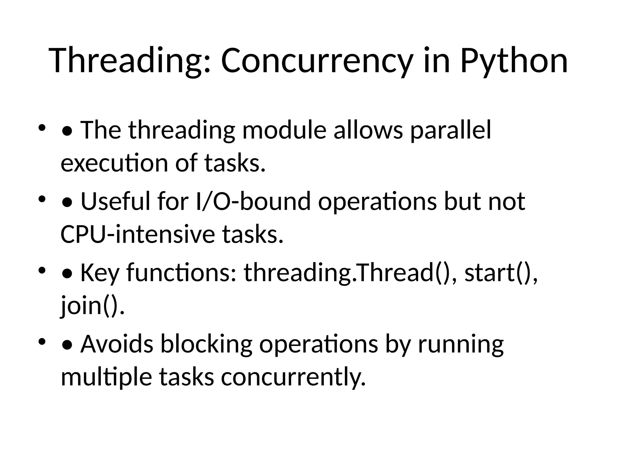 Threading: Concurrency in Python • • The threading module allows parallel execution of tasks. • • Useful for I/O-bound operations but not CPU-intensive tasks. • • Key functions: threading.Thread(), start(), join(). • • Avoids blocking operations by running multiple tasks concurrently. 