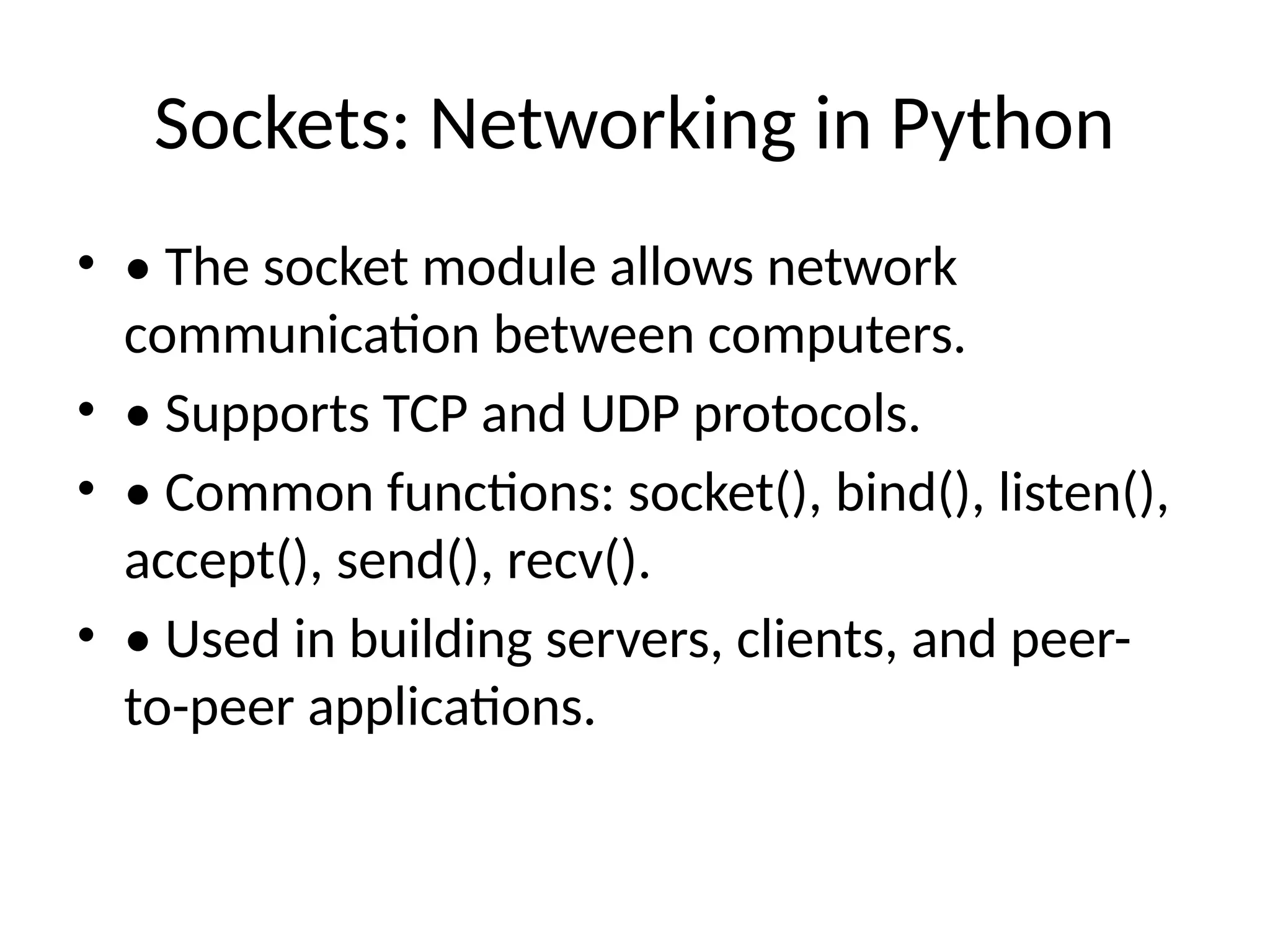 Sockets: Networking in Python • • The socket module allows network communication between computers. • • Supports TCP and UDP protocols. • • Common functions: socket(), bind(), listen(), accept(), send(), recv(). • • Used in building servers, clients, and peer- to-peer applications. 