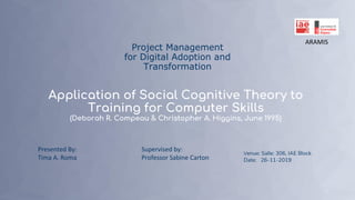 Project Management
for Digital Adoption and
Transformation
Application of Social Cognitive Theory to
Training for Computer Skills
(Deborah R. Compeau & Christopher A. Higgins, June 1995)
ARAMIS
Presented By:
Tima A. Roma
Venue: Salle: 306, IAE Block
Date: 26-11-2019
Supervised by:
Professor Sabine Carton
1
 