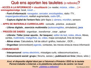 Què ens aporten les tauletes digitals (o netbooks)?
- ACCÉS A LA INFORMACIÓ + visualització ( e- reader, música , vídeo ... ) +
emmagatzematge: local, núvol ...
- Font d'informació: navegador, cercador, enciclopèdies, ràdio / TV ,
mapes/geolocalització, realitat augmentada, codis QR...
- Captura digital de l'entorn físic (ahir llapis ): càmera, micròfon, sensors
- APPS DE MATERIALS CURRICULARS : consulta , pràctica , avaluació
- Llibres digitals , exercicis multimèdia (autocorregibles, simuladors), jocs
- PROCÉS DE DADES : organitzar , transformar , crear , aplicar
- Llibreta / Taller (crear apunts , fer tasques): editor de text, notes, dibuix, llibres,
contes, multimèdia, imatge/foto, so, vídeo, mapa conceptual, línia de temps
- Altres eines: Calculadora, full de càlcul i gràfics, traductor , OCR ...
- Organitzar (sincronitzant):agenda, contactes, les meves eines,la meva informació
- COMUNICACIÓ

- Interpersonal: correu electrònic, missatges curts, videocomunicacions ...
- Comunicació social: grups ( fòrums, xarxes ), publicació en línia ( blocs, wikis )
Avui, el dispositiu digital idoni per a l'alumnat a Primària i ESO és la tauleta
Permet treballar a Internet, a la plataforma educativa de centre i en local
Veure: ¿tabletas o netbooks?
Pere Marquès (2012)

 