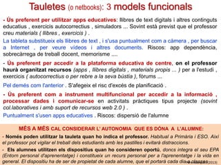 Tauletes digitals (o netbooks): 3 models funcionals
- Ús preferent per utilitzar apps educatives: llibres de text digitals i altres continguts
educatius , exercicis autocorrectius , simuladors ... Sovint està previst que el professor
creu materials ( llibres , exercicis ) .
La tableta substitueix els llibres de text , i s'usa puntualment com a càmera , per buscar
a Internet , per veure vídeos i altres documents. Riscos: app dependència,
sobrecàrrega de treball docent, memorisme ....
- Ús preferent per accedir a la plataforma educativa de centre, on el professor
haurà organitzat recursos (apps , llibres digitals , materials propis ... ) per a l'estudi ,
exercicis ( autocorrectius o per rebre a la seva bústia ), fòrums ...
Pel demés com l'anterior . S'afegeix el risc d'excés de planificació .
- Ús preferent com a instrument multifuncional per accedir a la informació ,
processar dades i comunicar-se en activitats pràctiques tipus projecte (sovint
col.laboratives i amb suport de recursos web 2.0 ) .
Puntualment s'usen apps educatives . Riscos: dispersió de l'alumne
MÉS A MÉS CAL CONSIDERAR L’ AUTONOMIA QUE ES DÓNA A L’ALUMNE:
- Només poden utilitzar la tauleta quan ho indica el professor. Habitual a Primària i ESO. Així
el professor pot vigilar el treball dels estudiants amb les pastilles i evitarà distraccions.
- Els alumnes utilitzen els dispositius quan ho consideren oportú, doncs integra el seu EPA
(Entorn personal d'aprenentatge) i constitueix un recurs personal per a l'aprenentatge i la vida en
general. El dispositiu ha de ser de propietat de cada alumne, que el portarà cada diaPere Marquès (2013)
a classes

 