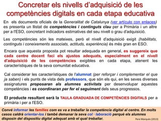 Concretar els nivells d’adquisició de les
competències digitals en cada etapa educativa
En els documents oficials de la Generalitat de Catalunya (ver artículo con enlaces)
es presenta un llistat de competències i continguts clau per a Primària i un altre
per a l'ESO, concretant indicadors estimatives del seu nivell o grau d'adquisició.
Les competències són les mateixes, però el nivell d'adquisició exigit (habilitats,
continguts i coneixements associats, actituds, experiència) és més gran en ESO.
Encara que aquesta proposta pot resultar adequada en general, es suggereix que
cada centre docent faci els ajustos adequats, especialment en el nivell
d'adquisició de les competències exigibles en cada etapa, atenent les
característiques de la comunitat educativa. També es poden ajustar el continguts clau.
Cal considerar les característiques de l'alumnat (per reforçar i complementar el que ja
saben) i els punts de vista dels professors, que són els qui, en les seves diverses
assignatures proposaran als alumnes activitats per desenvolupar aquestes
competències i es coordinaran per fer el seguiment dels seus progressos.
Els productes resultants seran la TAULA GRADUADA DE COMPETÈNCIES DIGITALS i
ELS CONTINGUTS CLAU per a primària i per a l'ESO.
Convé informar les famílies com es va a treballar la competència digital al centre. En molts
casos caldrà orientar-los i també demanar la seva col · laboració perquè els alumnes
disposin del dispositiu digital adequat amb el qual treballar.
Pere Marquès (2013)

 