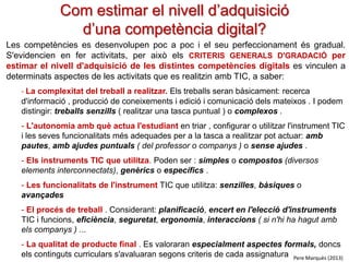 Com estimar el nivell d’adquisició
d’una competència digital?
Les competències es desenvolupen poc a poc i el seu perfeccionament és gradual.
S'evidencien en fer activitats, per això els CRITERIS GENERALS D'GRADACIÓ per
estimar el nivell d'adquisició de les distintes competències digitals es vinculen a
determinats aspectes de les activitats que es realitzin amb TIC, a saber:
- La complexitat del treball a realitzar. Els treballs seran bàsicament: recerca
d'informació , producció de coneixements i edició i comunicació dels mateixos . I podem
distingir: treballs senzills ( realitzar una tasca puntual ) o complexos .
- L'autonomia amb què actua l'estudiant en triar , configurar o utilitzar l'instrument TIC
i les seves funcionalitats més adequades per a la tasca a realitzar pot actuar: amb
pautes, amb ajudes puntuals ( del professor o companys ) o sense ajudes .

- Els instruments TIC que utilitza. Poden ser : simples o compostos (diversos
elements interconnectats), genèrics o específics .
- Les funcionalitats de l'instrument TIC que utilitza: senzilles, bàsiques o
avançades
- El procés de treball . Considerant: planificació, encert en l'elecció d'instruments
TIC i funcions, eficiència, seguretat, ergonomia, interaccions ( si n'hi ha hagut amb
els companys ) ...
- La qualitat de producte final . Es valoraran especialment aspectes formals, doncs
els continguts curriculars s'avaluaran segons criteris de cada assignatura Pere Marquès (2013)

 