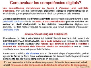 La cartilla de seguiment de les competències
Per fer un detallat seguiment del progressiu procés d'adquisició de les competències
digitals (que implica a tots els professors del curs, ja que es consideren un eix
transversal) suggerim un sistema similar al que s'usa a França:

LA CARTILLA DE COMPETÈNCIES
una per a primària i un altre per a ESO (document digital on-line o en paper)
La cartilla de competències presenta una taula per a cada competència digital. A
la primera columna es llisten (es descriuen) les habilitats (poden exigir conceptes i
actituds) vinculades als continguts clau de cada competència.
A les columnes adjacents, a la dreta de cada habilitat, i considerant i els CRITERIS
GENERALS DE GRADACIÓ es descriuran els indicadors que determinen els seus
nivells d'adquisició.

• Cada alumne quan considera que arriba a un nivell en alguna competència el
marca en “groc”. Així els alumnes s'autoavaluen i van controlant els seus
progressos.
• Els professors de les diferents assignatures van revisant cada setmana algunes
cartilles i, en els casos en què ho hagin verificat, certifiquen els nous èxits dels
seus alumnes marcant el nivell en “verd” (n'hi ha prou que ho faci un professor)
En general pot ser adequat considerar 3 nivells d'adquisició per a aquestes habilitats
Pere
competencials, que poden representar: suficient, notable i excel.lent.Marquès (2013)

 
