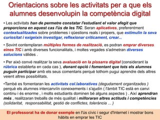 Les TIC a l’educació: usos
OFIMÀTICA
LLIBRE DE
TEXT DIGITAL

NAVEGADORS
CERCADORS

APPS
D’EXERCITACIÓ

entorns
didàctics
per a aprendre
determinats
continguts

conèixer
sobre
Internet,
les TIC i
el seu maneig

per a
desenvolupar la
competència
digital

SIMULADORS

Faciliten
l’aprenentatge
de determinats
continguts
curriculars

eines específiques
vinculades a
continguts
d’assignatures

eines auxiliars
per a tot tipus
d’activitats
d’aprenentatge i
personals

GOOGLE
EARTH
Pere Marquès (2013)

 