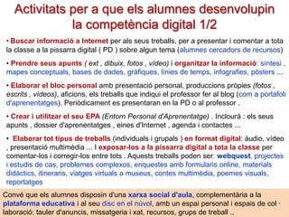 Orientacions sobre les activitats per a que els
alumnes desenvolupin la competència digital
• Les activitats han de permetre constatar l'estudiant el valor afegit que
proporciona en aquest cas l'ús de les TIC. Seran aplicatives, preferentment
contextualitzades sobre problemes i qüestions reals i propers, que estimulin la seva
curiositat i exigeixin investigar, reflexionar críticament, crear...
• Sovint contemplaran múltiples formes de realització, es podran emprar diverses
eines TIC i amb diverses funcionalitats, i moltes vegades s'admetran diverses
solucions vàlides .
• Per això convé realitzar la seva avaluació en la pissarra digital (considerant la
rúbrica establerta en cada cas ), donant opció i fomentant que tots els alumnes
puguin participar amb els seus comentaris perquè tothom pugui aprendre dels altres
veient altres possibilitats.
•També es fomentaran les activitats col.laboratives (degudament organitzades )
perquè els alumnes intercanviïn coneixements i s'ajudin ( l'àmbit TIC està en canvi
continu i és enorme , i molts estudiants dominen bé alguns aspectes ) . Així aprendran
més , realitzaran treballs de més qualitat i milloraran altres actituds i competències
(solidaritat, responsabilitat, gestió de conflictes, tolerància ... )

El professorat ha de donar exemple en l'ús cívic i segur d'Internet i mostrar bons
hàbits en emprar les TIC
Pere Marquès (2013)

 
