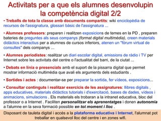 Activitats per a que els alumnes desenvolupin
la competència digital 1/2
• Buscar informació a Internet per als seus treballs, per a presentar i comentar a tota
la classe a la pissarra digital ( PD ) sobre algun tema (alumnes cercadors de recursos)
• Prendre seus apunts ( ext , dibuix, fotos , vídeo) i organitzar la informació: síntesi ,
mapes conceptuals, bases de dades, gràfiques, línies de temps, infografies, pòsters ...
• Elaborar el bloc personal amb presentació personal, produccions pròpies (fotos ,
escrits , vídeos), aficions, els treballs que indiqui el professor fer al blog (com a portafoli
d'aprenentatges). Periòdicament es presentaran en la PD o al professor .
• Crear i utilitzar el seu EPA (Entorn Personal d'Aprenentatge) . Inclourà : els seus
apunts , dossier d'aprenentatges , eines d'Internet , agenda i contactes ...
• Elaborar tot tipus de treballs (individuals i grupals ) en format digital: àudio, vídeo
, presentació multimèdia ... I exposar-los a la pissarra digital a tota la classe per
comentar-los i corregir-los entre tots . Aquests treballs poden ser: webquest, projectes
i estudis de cas, problemes complexos, enquestes amb formularis online, materials
didàctics, itineraris, viatges virtuals a museus, contes multimèdia, poemes visuals,
reportatges

Convé que els alumnes disposin d'una xarxa social d'aula, complementària a la
plataforma educativa i al seu disc en el núvol, amb un espai personal i espais de col ·
laboració: tauler d'anuncis, missatgeria i xat, recursos, grups de treball .. Pere Marquès (2013)

 