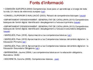 Fonts d’informació
• COMISIÓN EUROPEA (2004) Competencias clave para un aprendizaje a lo largo de toda
la vida. Un marco de referencia europeo (ver)
•CONSELL SUPERIOR D’AVALUACIÓ (2003). Relació de competències bàsiques (veure)
•DEPARTAMENT D’ENSENYAMENT. GENERALITAT DE CATALUNYA (2013) Competències
bàsiques de l’àmbit digital. Identificació i desplegament a l’educació primària (veure)
•DEPARTAMENT D’ENSENYAMENT. GENERALITAT DE CATALUNYA (2013) Competències
bàsiques de l’àmbit digital. Identificació i desplegament a l’educació secundària obligatòria
(veure)
• MARQUÈS, Pere (2010). Aproximación a las competencias básicas (ver)
• MARQUÈS, Pere (2013) Aproximación a las Competencias básicas del ámbito digital en la
Educación Primaria (ver)

• MARQUÈS, Pere (2013) Aproximación a las Competencias básicas del ámbito digital en la
Educación Secundaria Obligatoria (ver)
•SARRAMONA, Jaume (2004). Las competencias básicas en la educación obligatoria.
Barcelona: CEAC
•VIDORRETA, Concha (2009). Competencias básicas. (ver)

 