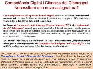 Competència Digital i Ciències del Ciberespai
Necessitem una nova assignatura?
Les competències bàsiques de l'àmbit digital tenen un caràcter instrumental i
transversal, ja que faciliten el desenvolupament -amb suports TIC- d'activitats
vinculades a les altres àrees del currículum.
Inclouen el tractament de la informació amb recursos TIC i el coneixement i
ús del Ciberespai, aquest vast món paral.lel a Internet on cada vegada passem
més temps i on podem fer gairebé totes les activitats que abans realitzàvem en el
món natural i social tradicional (estudiar, treballar, fer gestions, divertir-nos,
comunicar-nos) ... i moltes més.
En aquest document, i considerant la seva transversalitat, proporcionarem
idees per a la integració de les competències bàsiques de l'àmbit digital a les
activitats d'aprenentatge de totes les àrees i assignatures.
No obstant això creiem que per garantir l'adquisició de tots aquests aprenentatges sobre
Competència Digital i Ciències del Ciberespai i impulsar el seu ús transversal en
totes les àrees, se li hauria d'assignar una hora setmanal a tota l'Ensenyament
Obligatori. A Primària seria un bloc de continguts en "Coneixement del medi natural,
social i cultural", i en l'ESO seria un bloc de continguts en "Tecnologia" en primer cicle i
Pere Marquès (2013)
una nova assignatura comuna en segon cicle.

 