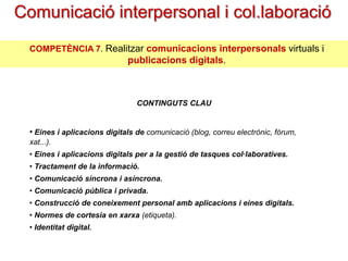 Comunicació interpersonal i
col.laboració
COMPETÈNCIA 7. Realitzar comunicacions interpersonals virtuals i

publicacions digitals.
CONTINGUTS CLAU

• Eines i aplicacions digitals de comunicació (blog, correu electrònic, fòrum,
xat...).
• Eines i aplicacions digitals per a la gestió de tasques col·laboratives.
• Tractament de la informació.
• Comunicació síncrona i asíncrona.
• Comunicació pública i privada.
• Construcció de coneixement personal amb aplicacions i eines digitals.
• Normes de cortesia en xarxa (etiqueta).
• Identitat digital.

 