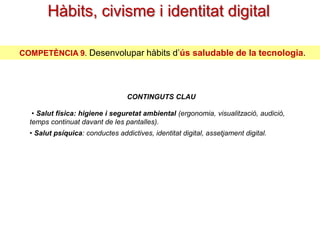 Hàbits, civisme i identitat digital
COMPETÈNCIA 9. Desenvolupar hàbits d’ús saludable de la tecnologia.

CONTINGUTS CLAU
• Salut física: higiene i seguretat ambiental
(ergonomia, visualització, audició, temps continuat davant de les pantalles).

• Salut psíquica: conductes addictives, identitat digital, assetjament digital.

 