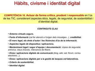 Hàbits, civisme i identitat digital
COMPETÈNCIA 10. Actuar de forma crítica, prudent i responsable en l’ús

de les TIC, considerant aspectes ètics, legals, de seguretat, de sostenibilitat i
d’identitat digital.
CONTINGUTS CLAU

• Entorns virtuals segurs.
• Fonts d’informació (cal fer atenció a l’origen dels missatges...), credibilitat.
• El marc legal, els drets d’autor i les llicències d’ús de la informació.
• Aspectes legals de dispositius i aplicacions.
• Manteniment legal i segur d’equips i documentació: còpies de
seguretat, antivirus, claus d’accés, intercanvis de fitxers.
• Eines i aplicacions digitals de comunicació (blog, wiki, xat, fòrum, correu
electrònic...).
• Eines i aplicacions digitals per a la gestió de tasques col·laboratives.
• Criteris de sostenibilitat.
• Identitat digital.

 