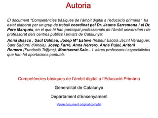 Autoria
El document “Competències bàsiques de l’àmbit digital a l’educació primària” ha
estat elaborat per un grup de treball coordinat pel Dr. Jaume Sarramona i el Dr.
Pere Marquès, en el que hi han participat professionals de l’àmbit universitari i de
professorat dels centres públics i privats de Catalunya:
Anna Blasco , Artur Coll, Saül Dalmau, Josep Mª Esteve (Institut Escola Jacint
Verdaguer, Sant Sadurní d’Anoia), Josep Farré, Anna Herrero (Consell Superior
d'Avaluació del Sistema Educatiu), Conxi López, Maite Miró, Anna
Pujol, Montserrat Quiñones, Antoni Romero (Fundació Tr@ms), Montserrat
Sala... i altres professors i especialistes que han contribuït amb significatives
aportacions puntuals.

Competències bàsiques de l’àmbit digital a l’Educació Primària
Generalitat de Catalunya
Departament d’Ensenyament
Veure document original complet

 