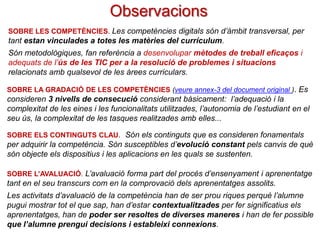 Observacions
SOBRE LES COMPETÈNCIES. Les competències digitals són instrumentals i d’àmbit

transversal, per tant estan vinculades a totes les matèries del currículum.
Són metodològiques, fan referència a desenvolupar mètodes de treball eficaços i
adequats de l’ús de les TIC per a la resolució de problemes i situacions
relacionats amb qualsevol de les àrees curriculars.
SOBRE LA GRADACIÓ DE LES COMPETÈNCIES (veure annex-3 del document original ). Es

consideren 3 nivells de consecució considerant bàsicament: l’adequació i la
complexitat de les eines i les funcionalitats utilitzades, l’autonomia de l’estudiant en el
seu ús, la complexitat de les tasques realitzades amb elles...
SOBRE ELS CONTINGUTS CLAU. Són els continguts que es consideren fonamentals

per adquirir la competència. Són susceptibles d’evolució constant pels canvis de què
són objecte els dispositius i les aplicacions en les quals se sustenten.
SOBRE L’AVALUACIÓ. L’avaluació forma part del procés d’ensenyament i aprenentatge

tant en el seu transcurs com en la comprovació dels aprenentatges assolits.
Les activitats d’avaluació de la competència han de ser prou riques perquè l’alumne
pugui mostrar tot el que sap, han d’estar contextualitzades per fer significatius els
aprenentatges, han de poder ser resoltes de diverses maneres i han de fer possible
que l’alumne prengui decisions i estableixi connexions.

 