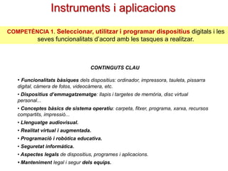 Instruments i aplicacions
COMPETÈNCIA 1. Seleccionar, utilitzar i programar dispositius digitals i les

seves funcionalitats d’acord amb les tasques a realitzar.

CONTINGUTS CLAU

• Funcionalitats bàsiques dels dispositius: ordinador, impressora, tauleta, pissarra
digital, càmera de fotos, videocàmera, etc.
• Dispositius d’emmagatzematge: llapis i targetes de memòria, disc virtual
personal...
• Conceptes bàsics de sistema operatiu: carpeta, fitxer, programa, xarxa, recursos
compartits, impressió...
• Llenguatge audiovisual.

• Realitat virtual i augmentada.
• Programació i robòtica educativa.
• Seguretat informàtica.
• Aspectes legals de dispositius, programes i aplicacions.
• Manteniment legal i segur dels equips.

 