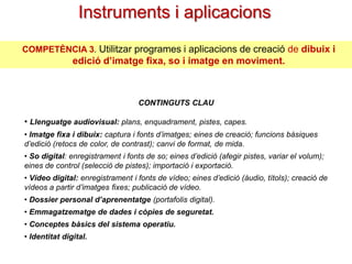 Instruments i aplicacions
COMPETÈNCIA 3. Utilitzar programes i aplicacions de creació de dibuix i

edició d’imatge fixa, so i imatge en moviment.

CONTINGUTS CLAU

• Llenguatge audiovisual: plans, enquadrament, pistes, capes.
• Imatge fixa i dibuix: captura i fonts d’imatges; eines de creació; funcions bàsiques
d’edició (retocs de color, de contrast); canvi de format, de mida.
• So digital: enregistrament i fonts de so; eines d’edició (afegir pistes, variar el volum);
eines de control (selecció de pistes); importació i exportació.
• Vídeo digital: enregistrament i fonts de vídeo; eines d’edició (àudio, títols); creació de
vídeos a partir d’imatges fixes; publicació de vídeo.
• Dossier personal d’aprenentatge (portafolis digital).
• Emmagatzematge de dades i còpies de seguretat.

• Conceptes bàsics del sistema operatiu.
• Identitat digital.

 