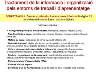 Tractament de la informació i organització
dels entorns de treball i d’aprenentatge
COMPETÈNCIA 4. Cercar, contrastar i seleccionar informació digital tot

considerant diverses fonts i entorns digitals.
CONTINGUTS CLAU

• Navegadors: principals funcionalitats (marcadors, historial, impressió, etc.).
• Planificació de la cerca: paraules clau, cerques bàsiques i processos de millora de
cerca, etc.
• Motors de cerca: estratègies de cerca, operadors lògics, etc.
• Fonts d’informació digital: diccionaris, enciclopèdies, portals d’interès
educatiu, premsa i revistes, llibres digitals, cercadors multimèdia, espais web 2.0, etc.
• Criteris de selecció i valoració de la informació: adequació a les
necessitats, reconeixement de l’autoria, credibilitat, contrast i actualització de les fonts.
• Captura i organització de la informació: registre de les referències, marcadors
socials, curador de continguts, etiquetatge i altres aplicacions web 2.0.
• Entorn personal d’aprenentatge (EPA).

• Entorns virtuals segurs.
• Llicències d’ús de la informació: tipus de llicència d’ús; respecte a les autories.

 
