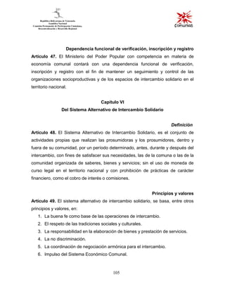 105
Dependencia funcional de verificación, inscripción y registro
Artículo 47. El Ministerio del Poder Popular con competencia en materia de
economía comunal contará con una dependencia funcional de verificación,
inscripción y registro con el fin de mantener un seguimiento y control de las
organizaciones socioproductivas y de los espacios de intercambio solidario en el
territorio nacional.
Capítulo VI
Del Sistema Alternativo de Intercambio Solidario
Definición
Artículo 48. El Sistema Alternativo de Intercambio Solidario, es el conjunto de
actividades propias que realizan las prosumidoras y los prosumidores, dentro y
fuera de su comunidad, por un período determinado, antes, durante y después del
intercambio, con fines de satisfacer sus necesidades, las de la comuna o las de la
comunidad organizada de saberes, bienes y servicios; sin el uso de moneda de
curso legal en el territorio nacional y con prohibición de prácticas de carácter
financiero, como el cobro de interés o comisiones.
Principios y valores
Artículo 49. El sistema alternativo de intercambio solidario, se basa, entre otros
principios y valores, en:
1. La buena fe como base de las operaciones de intercambio.
2. El respeto de las tradiciones sociales y culturales.
3. La responsabilidad en la elaboración de bienes y prestación de servicios.
4. La no discriminación.
5. La coordinación de negociación armónica para el intercambio.
6. Impulso del Sistema Económico Comunal.
 